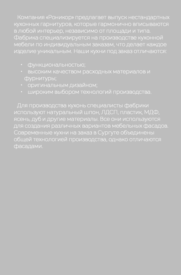  Компания «Роникор» предлагает выпуск нестандартных кухонных гарнитуров, которые гармонично вписываются в любой интерьер, независимо от площади и типа. Фабрика специализируется на производстве кухонной мебели по индивидуальным заказам, что делает каждое изделие уникальным. Наши кухни под заказ отличаются: функциональностью; высоким качеством расходных материалов и фурнитуры; оригинальным дизайном; широким выбором технологий производства. Для производства кухонь специалисты фабрики используют натуральный шпон, ЛДСП, пластик, МДФ, ясень, дуб и другие материалы. Все они используются для создания различных вариантов мебельных фасадов. Современные кухни на заказ в Сургуте объединены общей технологией производства, однако отличаются фасадами.