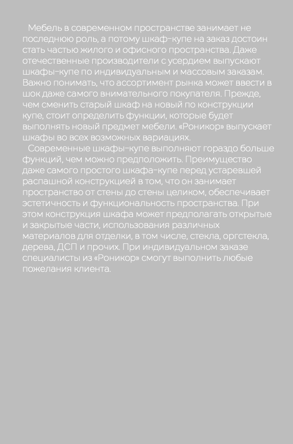  Мебель в современном пространстве занимает не последнюю роль, а потому шкаф-купе на заказ достоин стать частью жилого и офисного пространства. Даже отечественные производители с усердием выпускают шкафы-купе по индивидуальным и массовым заказам. Важно понимать, что ассортимент рынка может ввести в шок даже самого внимательного покупателя. Прежде, чем сменить старый шкаф на новый по конструкции купе, стоит определить функции, которые будет выполнять новый предмет мебели. «Роникор» выпускает шкафы во всех возможных вариациях. Современные шкафы-купе выполняют гораздо больше функций, чем можно предположить. Преимущество даже самого простого шкафа-купе перед устаревшей распашной конструкцией в том, что он занимает пространство от стены до стены целиком, обеспечивает эстетичность и функциональность пространства. При этом конструкция шкафа может предполагать открытые и закрытые части, использования различных материалов для отделки, в том числе, стекла, оргстекла, дерева, ДСП и прочих. При индивидуальном заказе специалисты из «Роникор» смогут выполнить любые пожелания клиента.