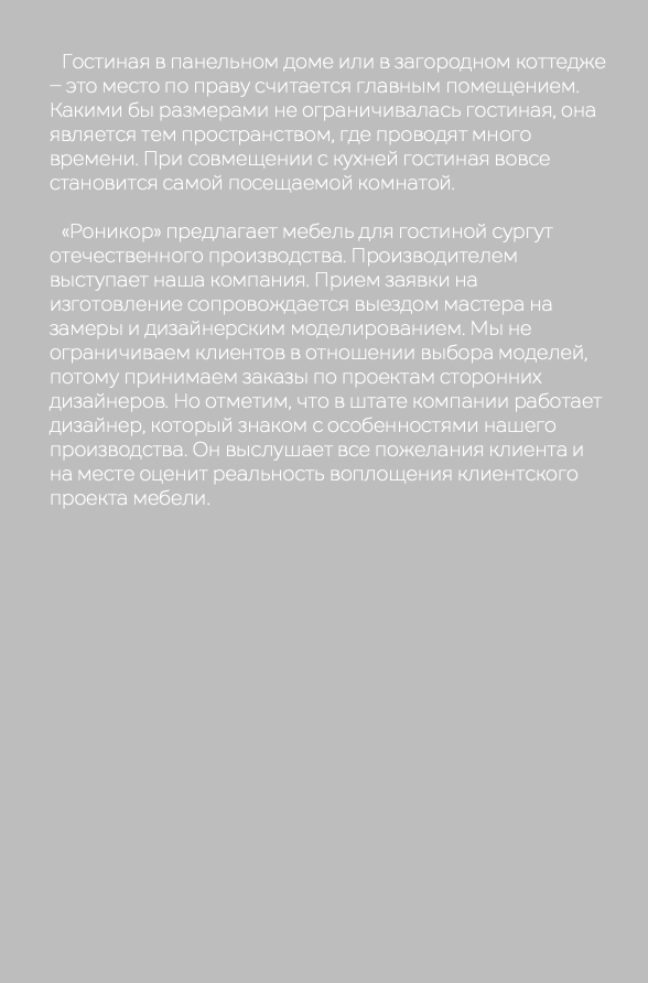  Гостиная в панельном доме или в загородном коттедже – это место по праву считается главным помещением. Какими бы размерами не ограничивалась гостиная, она является тем пространством, где проводят много времени. При совмещении с кухней гостиная вовсе становится самой посещаемой комнатой. «Роникор» предлагает мебель для гостиной сургут отечественного производства. Производителем выступает наша компания. Прием заявки на изготовление сопровождается выездом мастера на замеры и дизайнерским моделированием. Мы не ограничиваем клиентов в отношении выбора моделей, потому принимаем заказы по проектам сторонних дизайнеров. Но отметим, что в штате компании работает дизайнер, который знаком с особенностями нашего производства. Он выслушает все пожелания клиента и на месте оценит реальность воплощения клиентского проекта мебели.