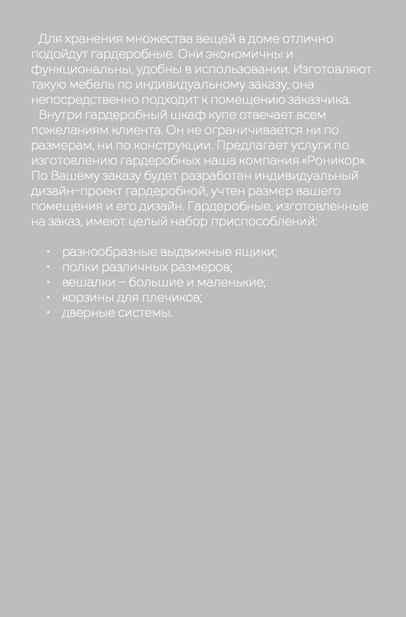  Для хранения множества вещей в доме отлично подойдут гардеробные. Они экономичны и функциональны, удобны в использовании. Изготовляют такую мебель по индивидуальному заказу, она непосредственно подходит к помещению заказчика. Внутри гардеробный шкаф купе отвечает всем пожеланиям клиента. Он не ограничивается ни по размерам, ни по конструкции. Предлагает услуги по изготовлению гардеробных наша компания «Роникор». По Вашему заказу будет разработан индивидуальный дизайн-проект гардеробной, учтен размер вашего помещения и его дизайн. Гардеробные, изготовленные на заказ, имеют целый набор приспособлений: разнообразные выдвижные ящики; полки различных размеров; вешалки – большие и маленькие; корзины для плечиков; дверные системы.