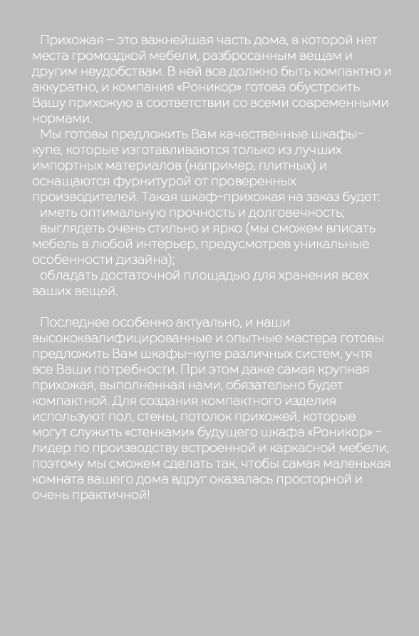  Прихожая – это важнейшая часть дома, в которой нет места громоздкой мебели, разбросанным вещам и другим неудобствам. В ней все должно быть компактно и аккуратно, и компания «Роникор» готова обустроить Вашу прихожую в соответствии со всеми современными нормами. Мы готовы предложить Вам качественные шкафы-купе, которые изготавливаются только из лучших импортных материалов (например, плитных) и оснащаются фурнитурой от проверенных производителей. Такая шкаф-прихожая на заказ будет: иметь оптимальную прочность и долговечность; выглядеть очень стильно и ярко (мы сможем вписать мебель в любой интерьер, предусмотрев уникальные особенности дизайна); обладать достаточной площадью для хранения всех ваших вещей. Последнее особенно актуально, и наши высококвалифицированные и опытные мастера готовы предложить Вам шкафы-купе различных систем, учтя все Ваши потребности. При этом даже самая крупная прихожая, выполненная нами, обязательно будет компактной. Для создания компактного изделия используют пол, стены, потолок прихожей, которые могут служить «стенками» будущего шкафа «Роникор» - лидер по производству встроенной и каркасной мебели, поэтому мы сможем сделать так, чтобы самая маленькая комната вашего дома вдруг оказалась просторной и очень практичной!